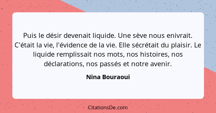 Puis le désir devenait liquide. Une sève nous enivrait. C'était la vie, l'évidence de la vie. Elle sécrétait du plaisir. Le liquide re... - Nina Bouraoui