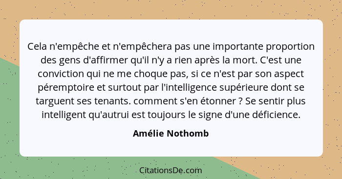 Cela n'empêche et n'empêchera pas une importante proportion des gens d'affirmer qu'il n'y a rien après la mort. C'est une conviction... - Amélie Nothomb