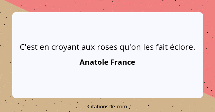 C'est en croyant aux roses qu'on les fait éclore.... - Anatole France