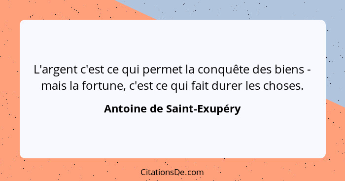 L'argent c'est ce qui permet la conquête des biens - mais la fortune, c'est ce qui fait durer les choses.... - Antoine de Saint-Exupéry