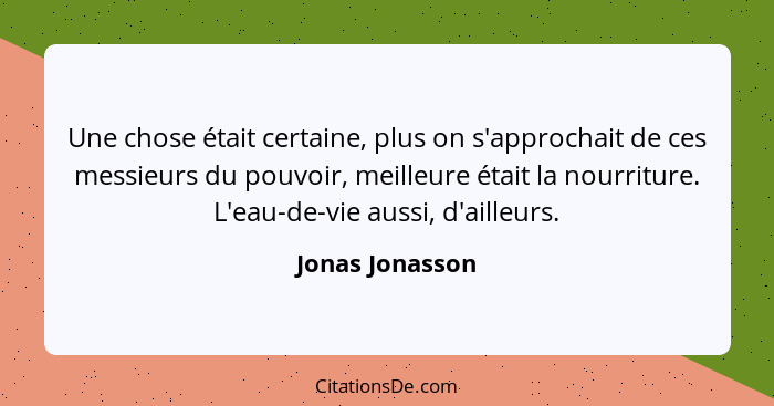 Une chose était certaine, plus on s'approchait de ces messieurs du pouvoir, meilleure était la nourriture. L'eau-de-vie aussi, d'aill... - Jonas Jonasson