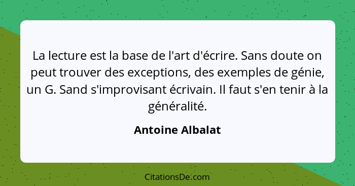 La lecture est la base de l'art d'écrire. Sans doute on peut trouver des exceptions, des exemples de génie, un G. Sand s'improvisant... - Antoine Albalat