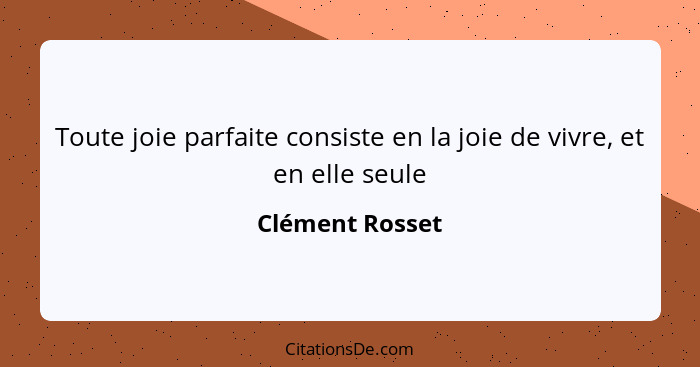 Toute joie parfaite consiste en la joie de vivre, et en elle seule... - Clément Rosset