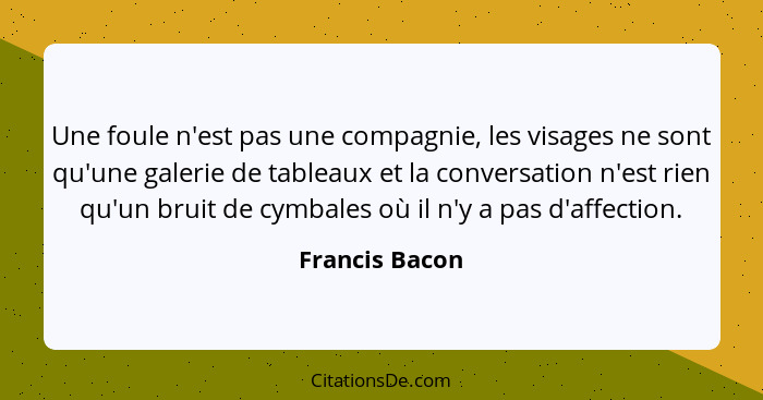 Une foule n'est pas une compagnie, les visages ne sont qu'une galerie de tableaux et la conversation n'est rien qu'un bruit de cymbale... - Francis Bacon