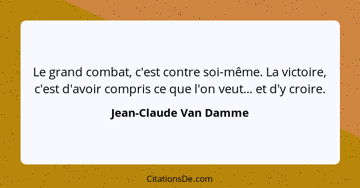 Le grand combat, c'est contre soi-même. La victoire, c'est d'avoir compris ce que l'on veut... et d'y croire.... - Jean-Claude Van Damme