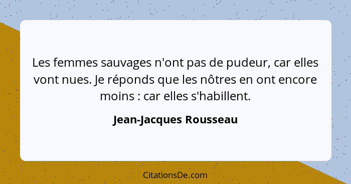 Les femmes sauvages n'ont pas de pudeur, car elles vont nues. Je réponds que les nôtres en ont encore moins : car elles s... - Jean-Jacques Rousseau