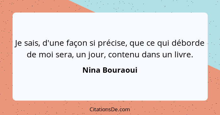 Je sais, d'une façon si précise, que ce qui déborde de moi sera, un jour, contenu dans un livre.... - Nina Bouraoui