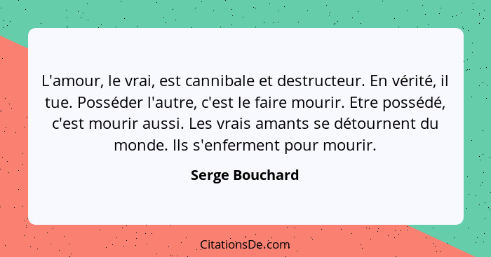 L'amour, le vrai, est cannibale et destructeur. En vérité, il tue. Posséder l'autre, c'est le faire mourir. Etre possédé, c'est mouri... - Serge Bouchard