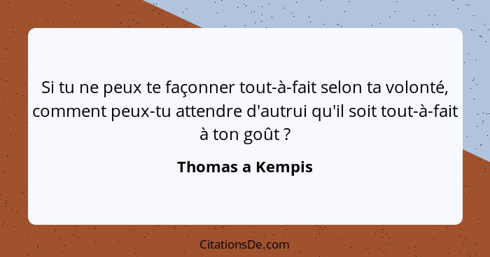 Si tu ne peux te façonner tout-à-fait selon ta volonté, comment peux-tu attendre d'autrui qu'il soit tout-à-fait à ton goût ?... - Thomas a Kempis