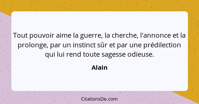 Tout pouvoir aime la guerre, la cherche, l'annonce et la prolonge, par un instinct sûr et par une prédilection qui lui rend toute sagesse odie... - Alain