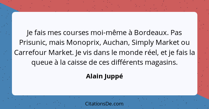 Je fais mes courses moi-même à Bordeaux. Pas Prisunic, mais Monoprix, Auchan, Simply Market ou Carrefour Market. Je vis dans le monde ré... - Alain Juppé