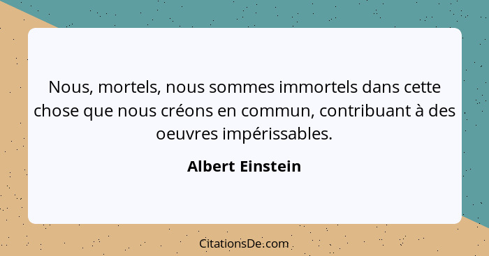 Nous, mortels, nous sommes immortels dans cette chose que nous créons en commun, contribuant à des oeuvres impérissables.... - Albert Einstein