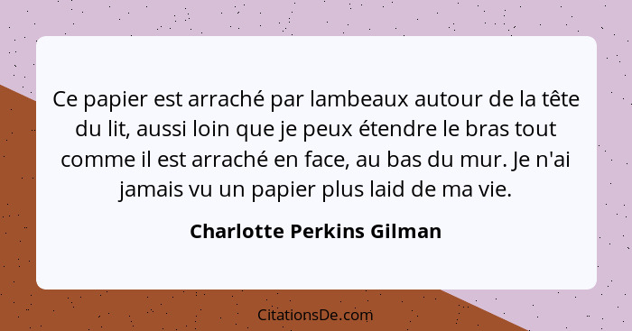 Ce papier est arraché par lambeaux autour de la tête du lit, aussi loin que je peux étendre le bras tout comme il est arrac... - Charlotte Perkins Gilman