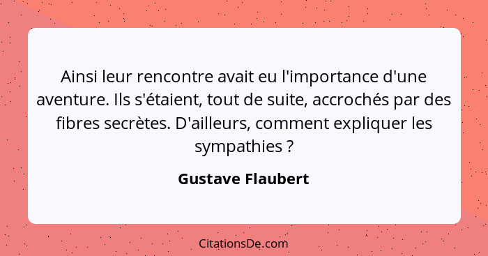 Ainsi leur rencontre avait eu l'importance d'une aventure. Ils s'étaient, tout de suite, accrochés par des fibres secrètes. D'aille... - Gustave Flaubert