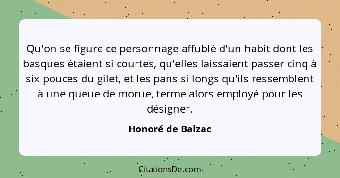 Qu'on se figure ce personnage affublé d'un habit dont les basques étaient si courtes, qu'elles laissaient passer cinq à six pouces... - Honoré de Balzac