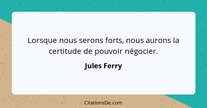 Lorsque nous serons forts, nous aurons la certitude de pouvoir négocier.... - Jules Ferry