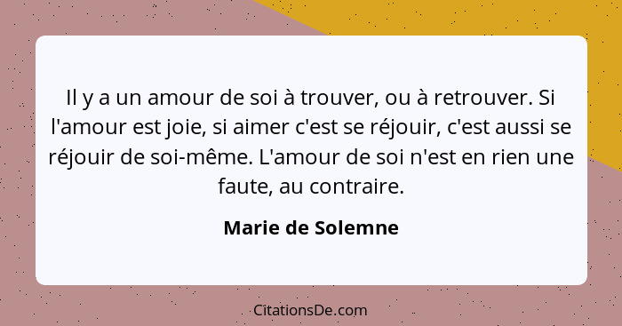 Il y a un amour de soi à trouver, ou à retrouver. Si l'amour est joie, si aimer c'est se réjouir, c'est aussi se réjouir de soi-mêm... - Marie de Solemne