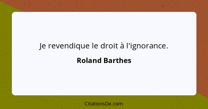 Je revendique le droit à l'ignorance.... - Roland Barthes