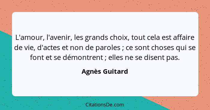 L'amour, l'avenir, les grands choix, tout cela est affaire de vie, d'actes et non de paroles ; ce sont choses qui se font et se d... - Agnès Guitard