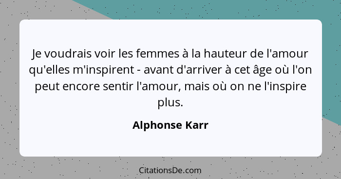 Je voudrais voir les femmes à la hauteur de l'amour qu'elles m'inspirent - avant d'arriver à cet âge où l'on peut encore sentir l'amou... - Alphonse Karr