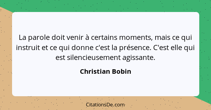 La parole doit venir à certains moments, mais ce qui instruit et ce qui donne c'est la présence. C'est elle qui est silencieusement... - Christian Bobin