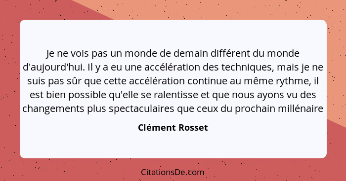 Je ne vois pas un monde de demain différent du monde d'aujourd'hui. Il y a eu une accélération des techniques, mais je ne suis pas sû... - Clément Rosset