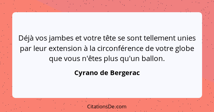 Déjà vos jambes et votre tête se sont tellement unies par leur extension à la circonférence de votre globe que vous n'êtes plus q... - Cyrano de Bergerac