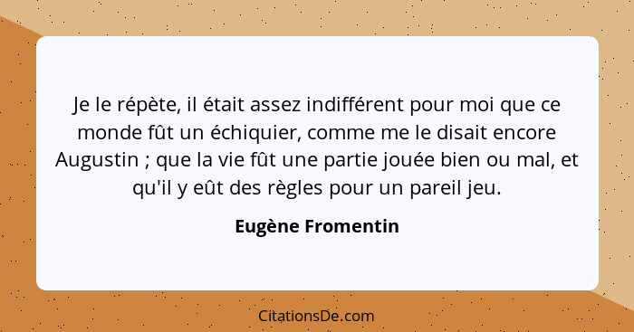 Je le répète, il était assez indifférent pour moi que ce monde fût un échiquier, comme me le disait encore Augustin ; que la v... - Eugène Fromentin