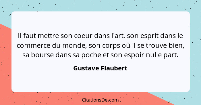 Il faut mettre son coeur dans l'art, son esprit dans le commerce du monde, son corps où il se trouve bien, sa bourse dans sa poche... - Gustave Flaubert