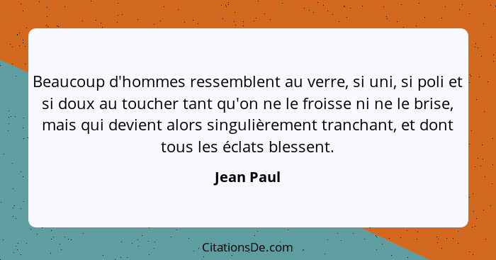 Beaucoup d'hommes ressemblent au verre, si uni, si poli et si doux au toucher tant qu'on ne le froisse ni ne le brise, mais qui devient al... - Jean Paul