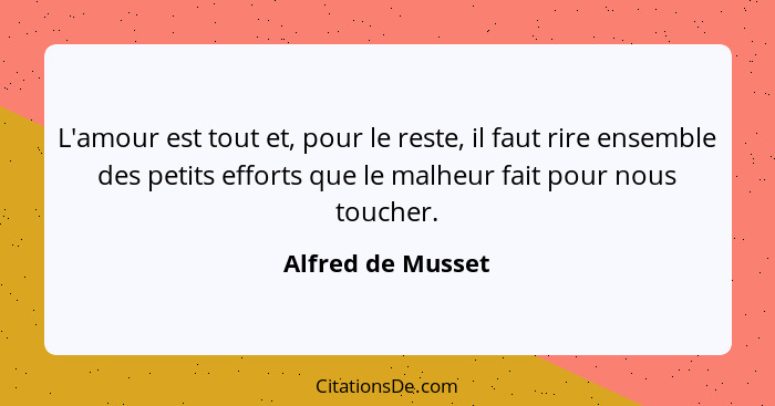 L'amour est tout et, pour le reste, il faut rire ensemble des petits efforts que le malheur fait pour nous toucher.... - Alfred de Musset