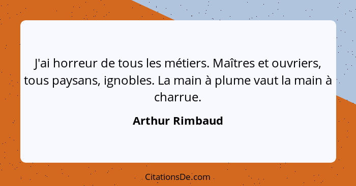 J'ai horreur de tous les métiers. Maîtres et ouvriers, tous paysans, ignobles. La main à plume vaut la main à charrue.... - Arthur Rimbaud