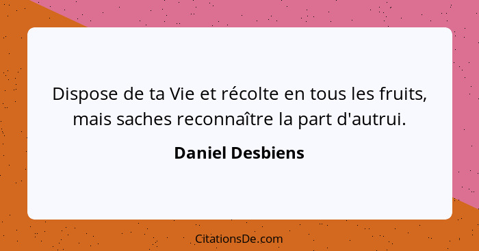 Dispose de ta Vie et récolte en tous les fruits, mais saches reconnaître la part d'autrui.... - Daniel Desbiens