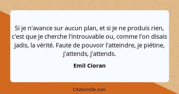 Si je n'avance sur aucun plan, et si je ne produis rien, c'est que je cherche l'introuvable ou, comme l'on disais jadis, la vérité. Faut... - Emil Cioran