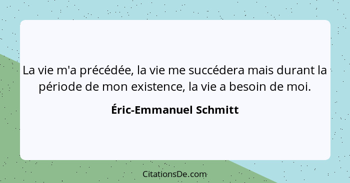 La vie m'a précédée, la vie me succédera mais durant la période de mon existence, la vie a besoin de moi.... - Éric-Emmanuel Schmitt