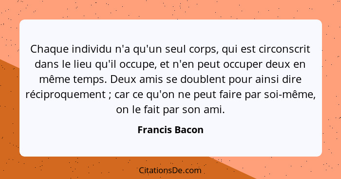 Chaque individu n'a qu'un seul corps, qui est circonscrit dans le lieu qu'il occupe, et n'en peut occuper deux en même temps. Deux ami... - Francis Bacon