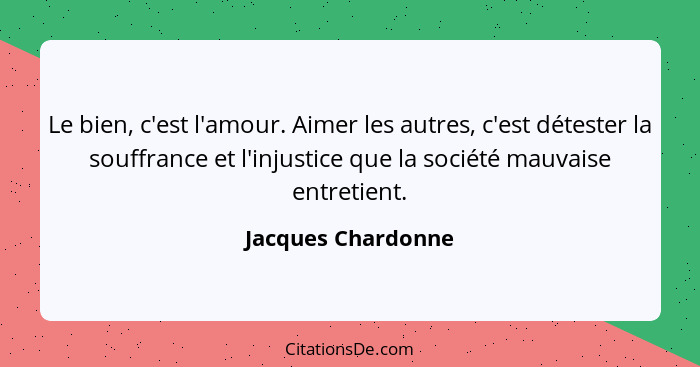 Le bien, c'est l'amour. Aimer les autres, c'est détester la souffrance et l'injustice que la société mauvaise entretient.... - Jacques Chardonne