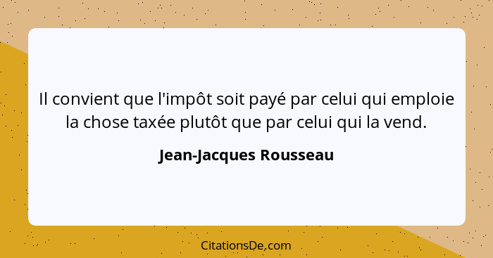 Il convient que l'impôt soit payé par celui qui emploie la chose taxée plutôt que par celui qui la vend.... - Jean-Jacques Rousseau