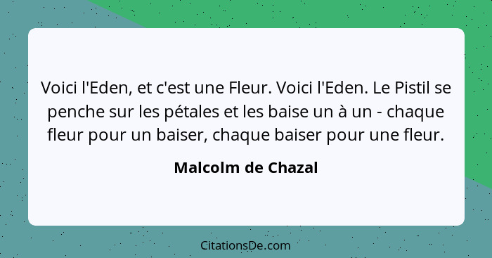 Voici l'Eden, et c'est une Fleur. Voici l'Eden. Le Pistil se penche sur les pétales et les baise un à un - chaque fleur pour un ba... - Malcolm de Chazal