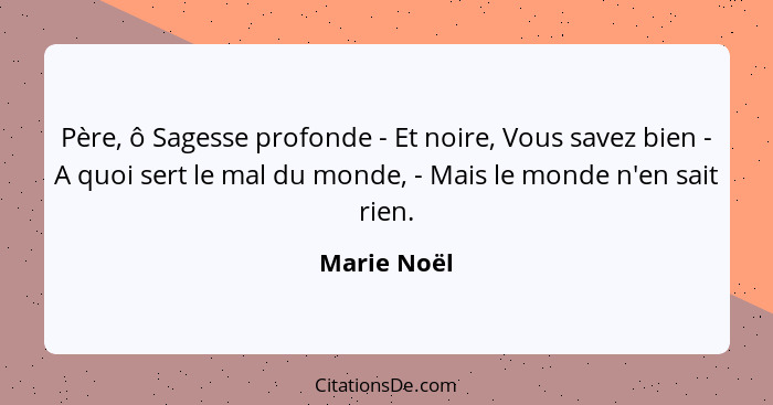 Père, ô Sagesse profonde - Et noire, Vous savez bien - A quoi sert le mal du monde, - Mais le monde n'en sait rien.... - Marie Noël