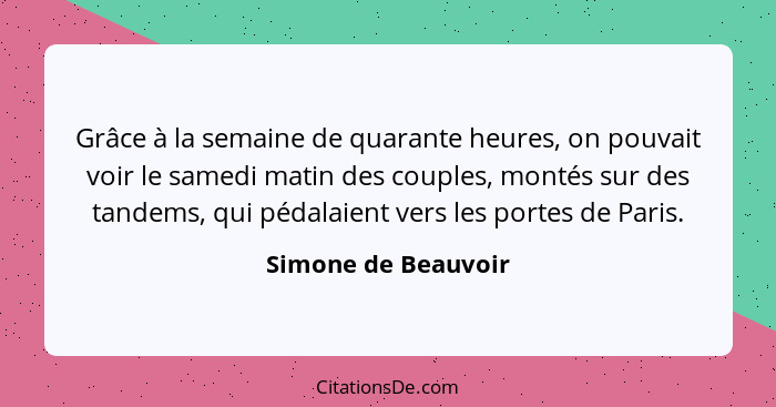 Grâce à la semaine de quarante heures, on pouvait voir le samedi matin des couples, montés sur des tandems, qui pédalaient vers l... - Simone de Beauvoir