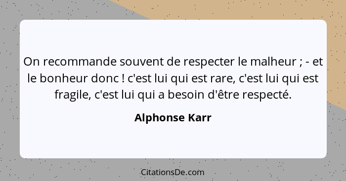 On recommande souvent de respecter le malheur ; - et le bonheur donc ! c'est lui qui est rare, c'est lui qui est fragile, c'... - Alphonse Karr