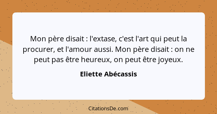 Mon père disait : l'extase, c'est l'art qui peut la procurer, et l'amour aussi. Mon père disait : on ne peut pas être he... - Eliette Abécassis