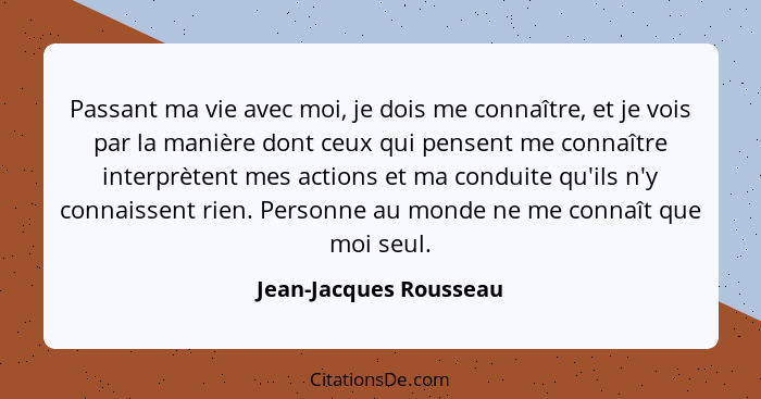 Passant ma vie avec moi, je dois me connaître, et je vois par la manière dont ceux qui pensent me connaître interprètent mes a... - Jean-Jacques Rousseau