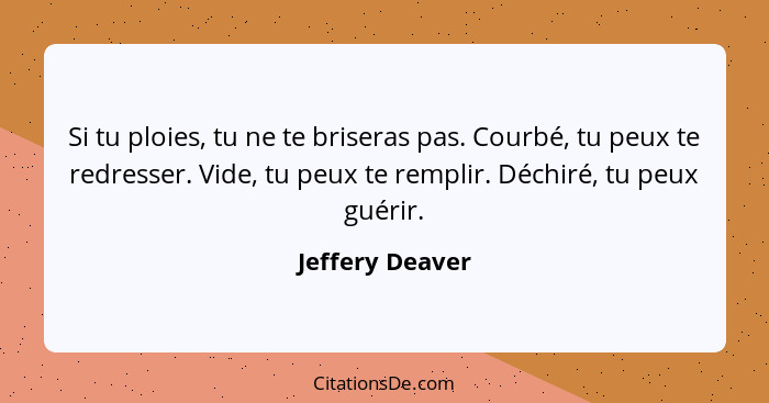 Si tu ploies, tu ne te briseras pas. Courbé, tu peux te redresser. Vide, tu peux te remplir. Déchiré, tu peux guérir.... - Jeffery Deaver