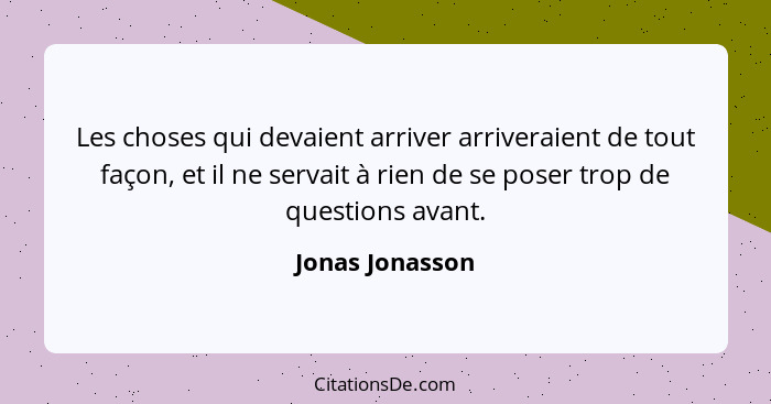 Les choses qui devaient arriver arriveraient de tout façon, et il ne servait à rien de se poser trop de questions avant.... - Jonas Jonasson