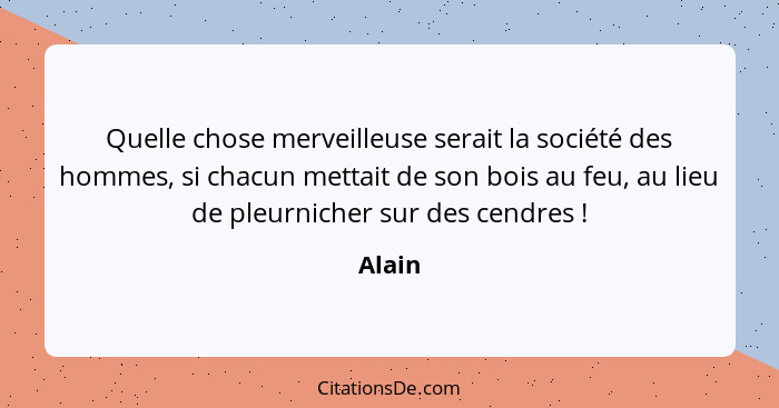 Quelle chose merveilleuse serait la société des hommes, si chacun mettait de son bois au feu, au lieu de pleurnicher sur des cendres !... - Alain