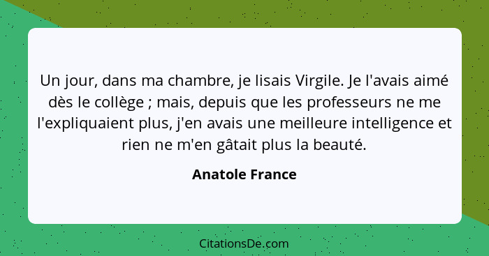 Un jour, dans ma chambre, je lisais Virgile. Je l'avais aimé dès le collège ; mais, depuis que les professeurs ne me l'expliquai... - Anatole France