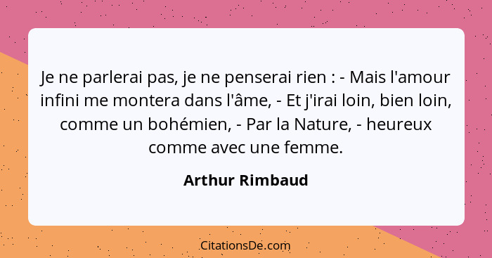 Je ne parlerai pas, je ne penserai rien : - Mais l'amour infini me montera dans l'âme, - Et j'irai loin, bien loin, comme un boh... - Arthur Rimbaud