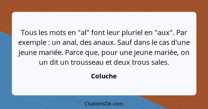 Tous les mots en "al" font leur pluriel en "aux". Par exemple : un anal, des anaux. Sauf dans le cas d'une jeune mariée. Parce que, pou... - Coluche